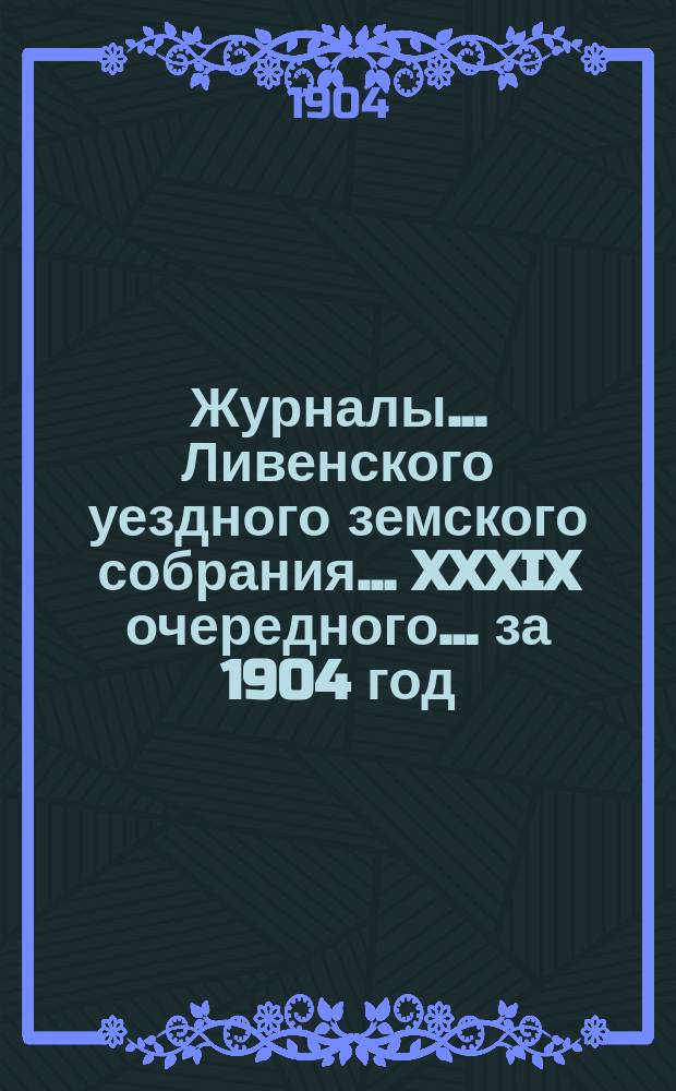 Журналы... Ливенского уездного земского собрания... XXXIX очередного... за 1904 год