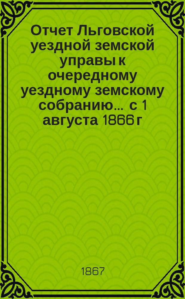 Отчет Льговской уездной земской управы к очередному уездному земскому собранию... ... с 1 августа 1866 г. по 1 августа 1867 г.