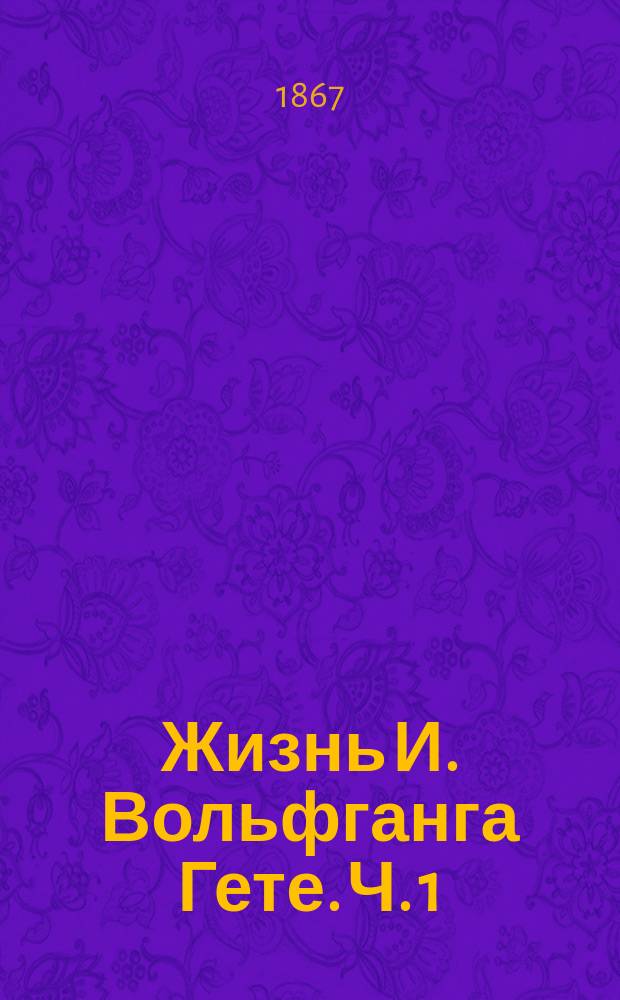 Жизнь И. Вольфганга Гете. [Ч. 1]