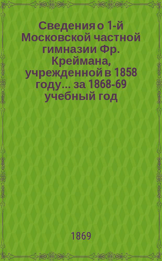 Сведения о 1-й Московской частной гимназии Фр. Креймана, учрежденной в 1858 году ... [за 1868-69 учебный год] : Очерк жизни и деятельности славянских первоучителей Кирилла и Мефодия ; Речь, произнесенная 14-го февраля 1869 г., в день тысячелетней годовщины св. Кирилла П.П. Мельгуновым ; Учебные сведения за 1868-69 год
