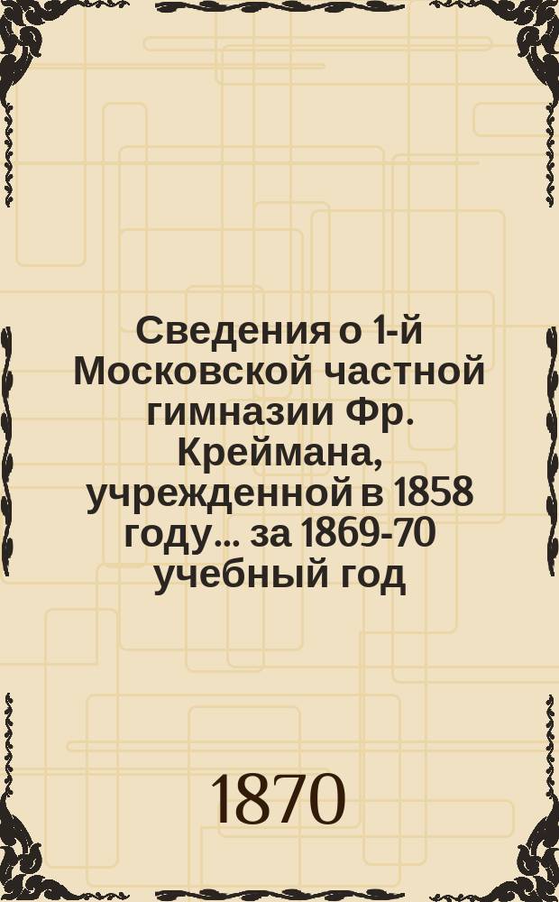 Сведения о 1-й Московской частной гимназии Фр. Креймана, учрежденной в 1858 году ... [за 1869-70 учебный год] : Слово о воспитании произнесенное 2-го окт. 1869 г. законоучителем свящ. Н.Ф. Добровым ; Теория клеточки ; Годичный отчет за 1869-70 г.