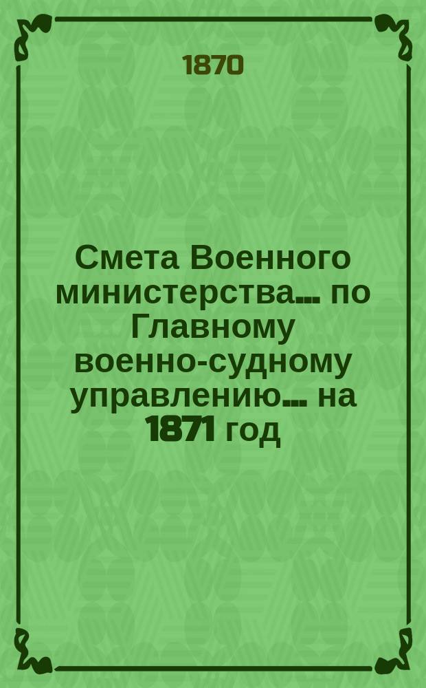 Смета Военного министерства ... по Главному военно-судному управлению ... на 1871 год