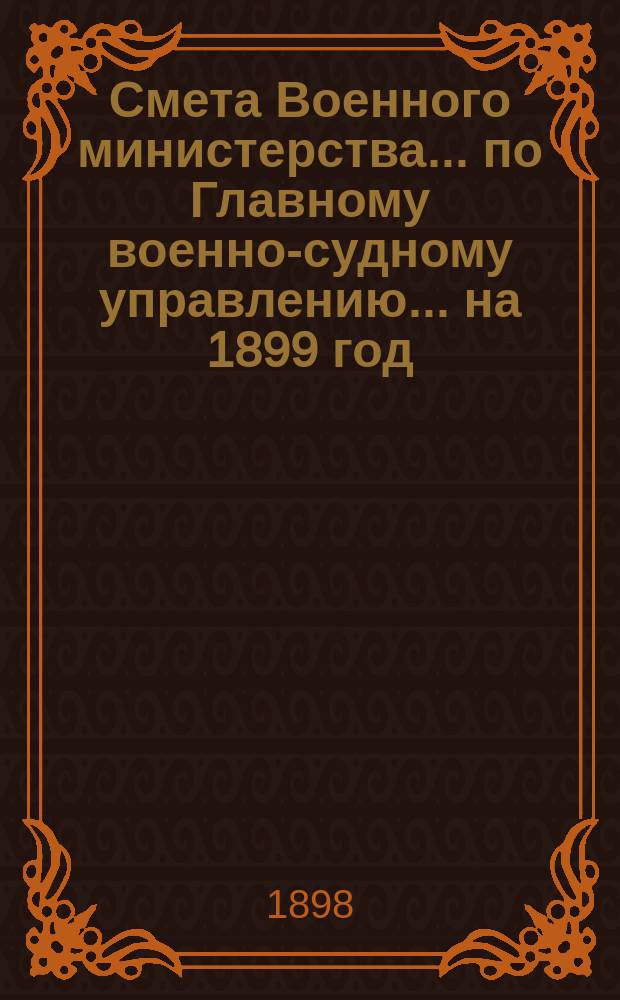 Смета Военного министерства ... по Главному военно-судному управлению ... на 1899 год