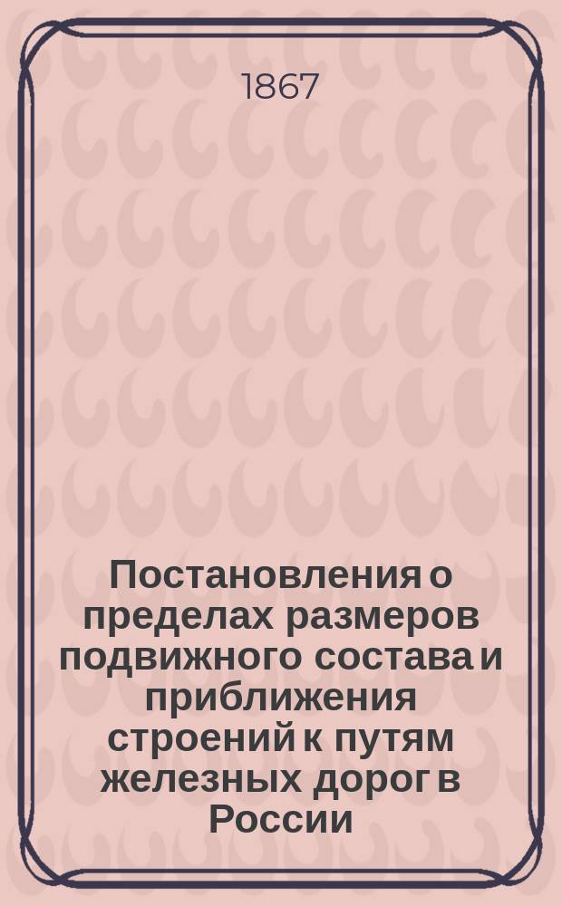 Постановления о пределах размеров подвижного состава и приближения строений к путям железных дорог в России : Утв. к руководству 18 марта 1860 г. Главноуправляющий путями сообщ. и публич. зданиями