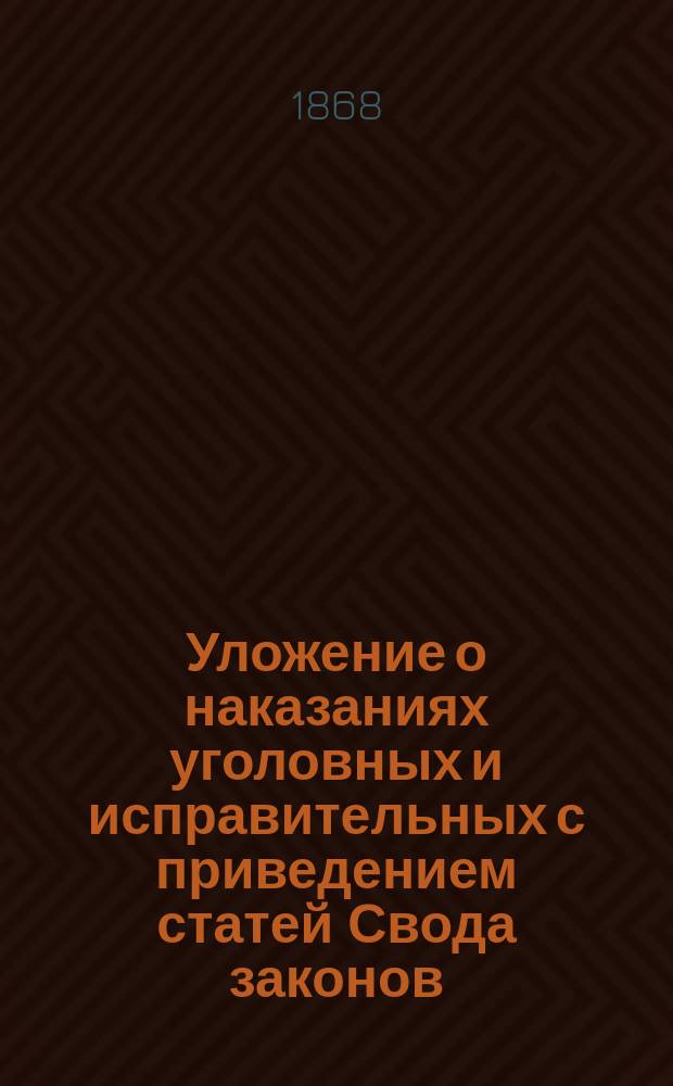 Уложение о наказаниях уголовных и исправительных с приведением статей Свода законов, на которые сделаны ссылки в Уложении (изд. 1866 г.) и с прибавлением: всех дополнений и изменений 1 ч. 15 т., распубликованных по 15 июня 1867 г.