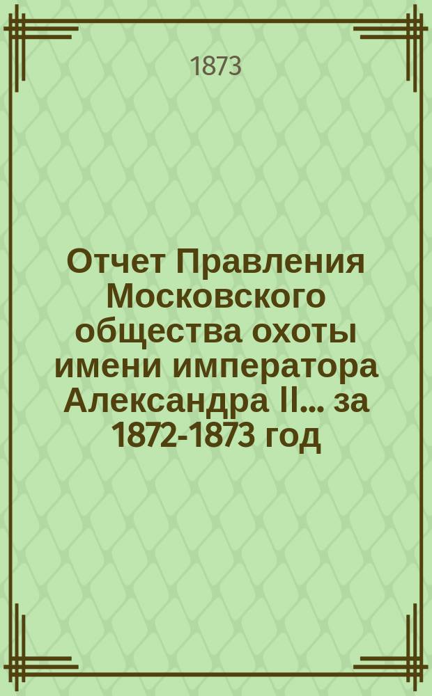 Отчет Правления Московского общества охоты имени императора Александра II... ... за 1872-1873 год