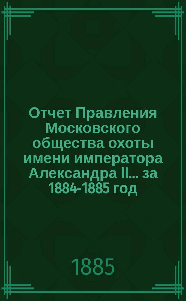 Отчет Правления Московского общества охоты имени императора Александра II... ... за 1884-1885 год