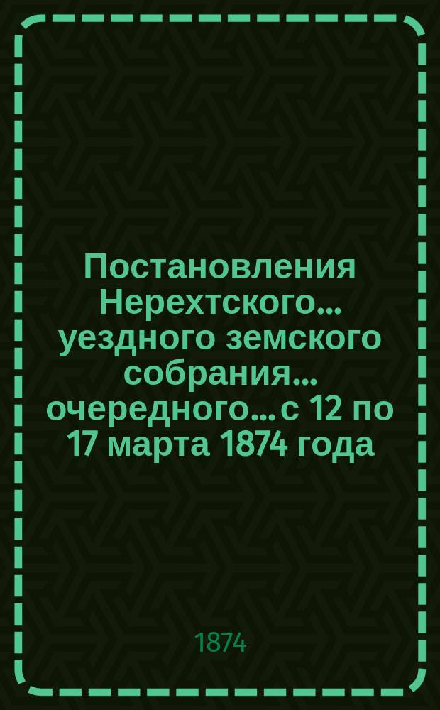 Постановления Нерехтского... уездного земского собрания... очередного... с 12 по 17 марта 1874 года