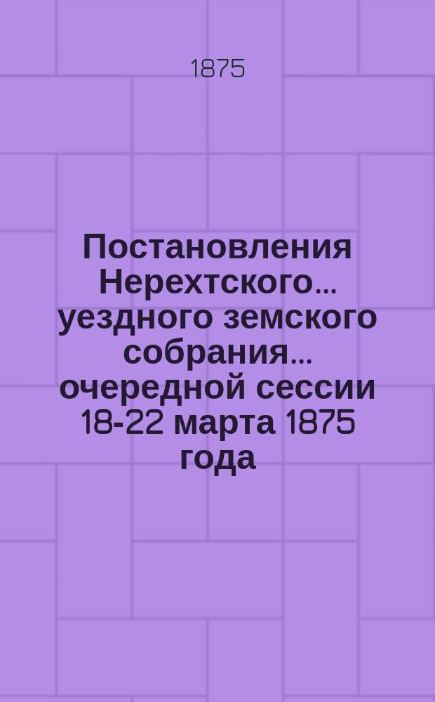Постановления Нерехтского... уездного земского собрания... очередной сессии 18-22 марта 1875 года