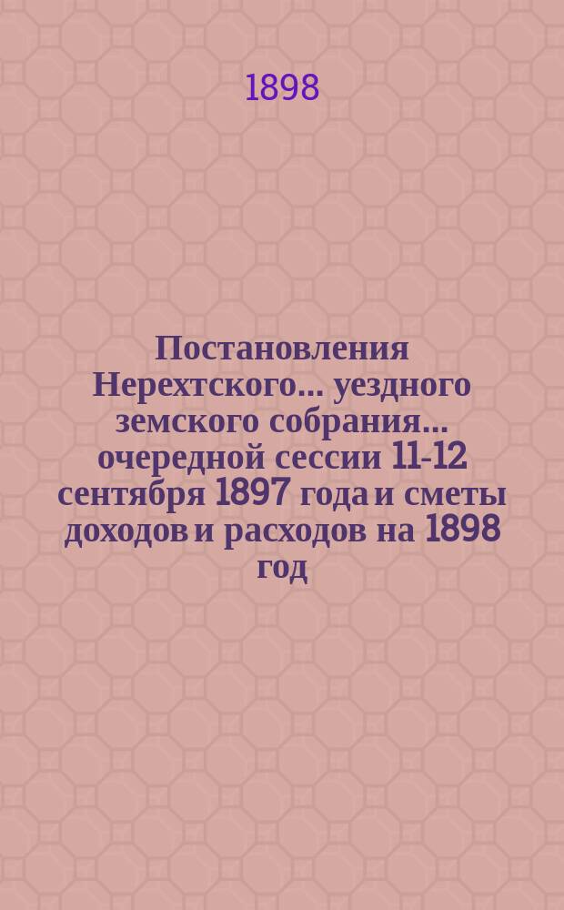 Постановления Нерехтского... уездного земского собрания... очередной сессии 11-12 сентября 1897 года [и сметы доходов и расходов на 1898 год]