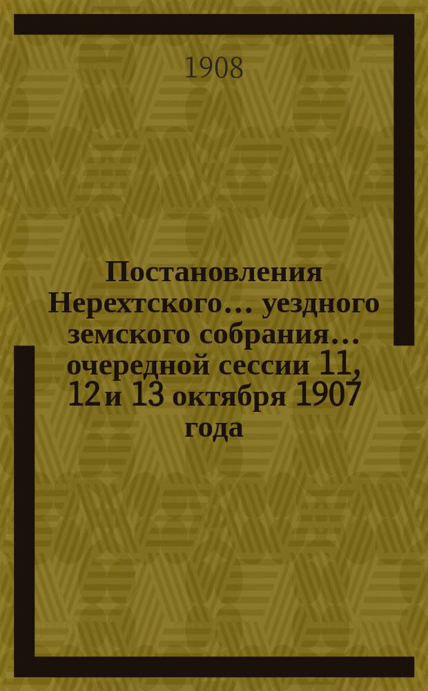 Постановления Нерехтского... уездного земского собрания... очередной сессии 11, 12 и 13 октября 1907 года