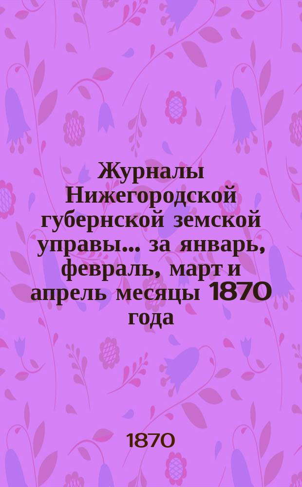 Журналы Нижегородской губернской земской управы... ... за январь, февраль, март и апрель месяцы 1870 года
