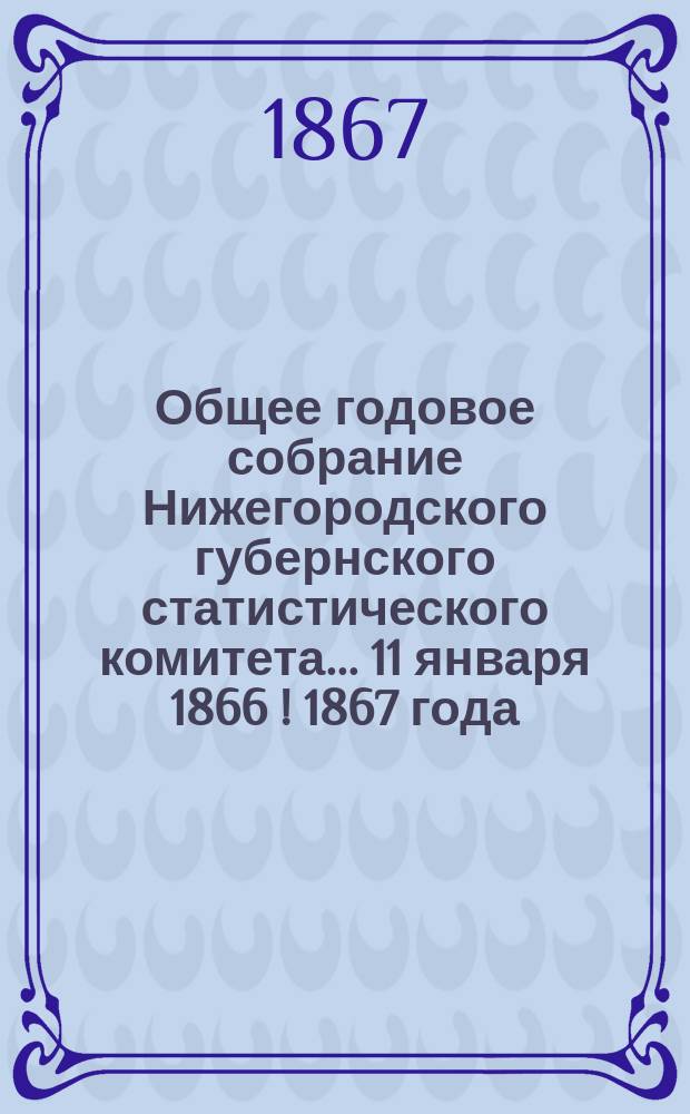 Общее годовое собрание Нижегородского губернского статистического комитета... ... 11 января 1866 [! 1867] года