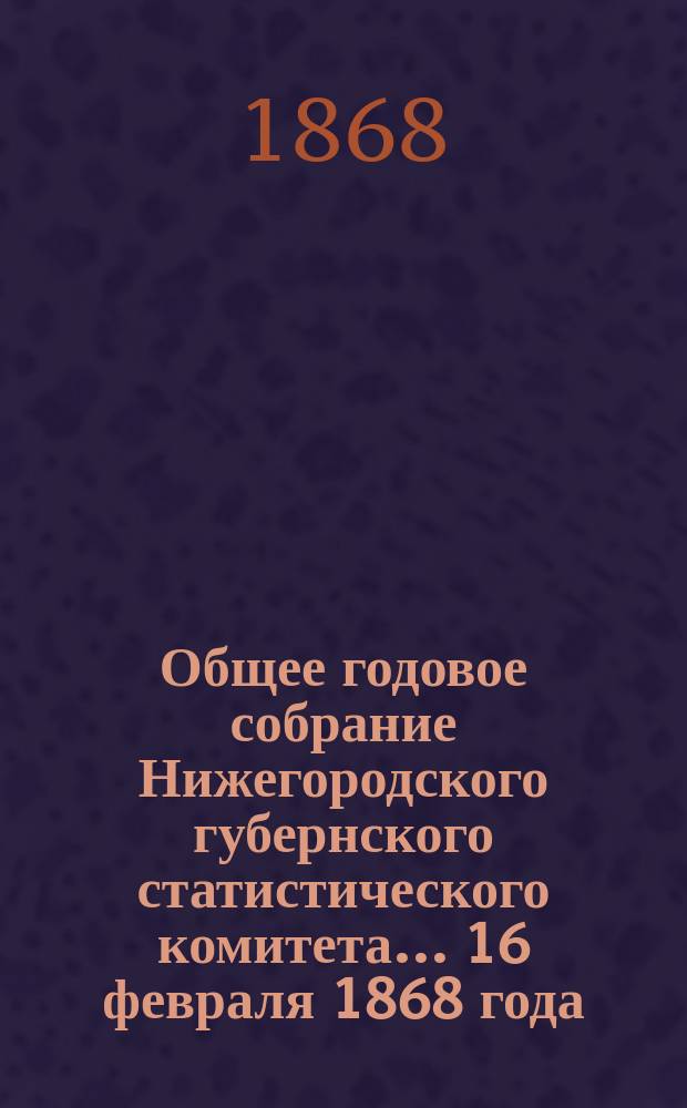 Общее годовое собрание Нижегородского губернского статистического комитета... ...16 февраля 1868 года