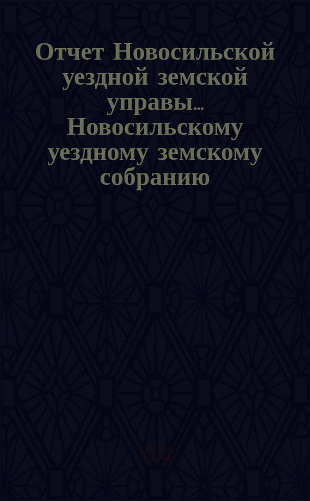 Отчет Новосильской уездной земской управы... Новосильскому уездному земскому собранию... [X очередному]... : [X очередному]... о денежных суммах за 1873 год, о действиях Управы с 1 января 1873 г. по 1 августа 1874 г.