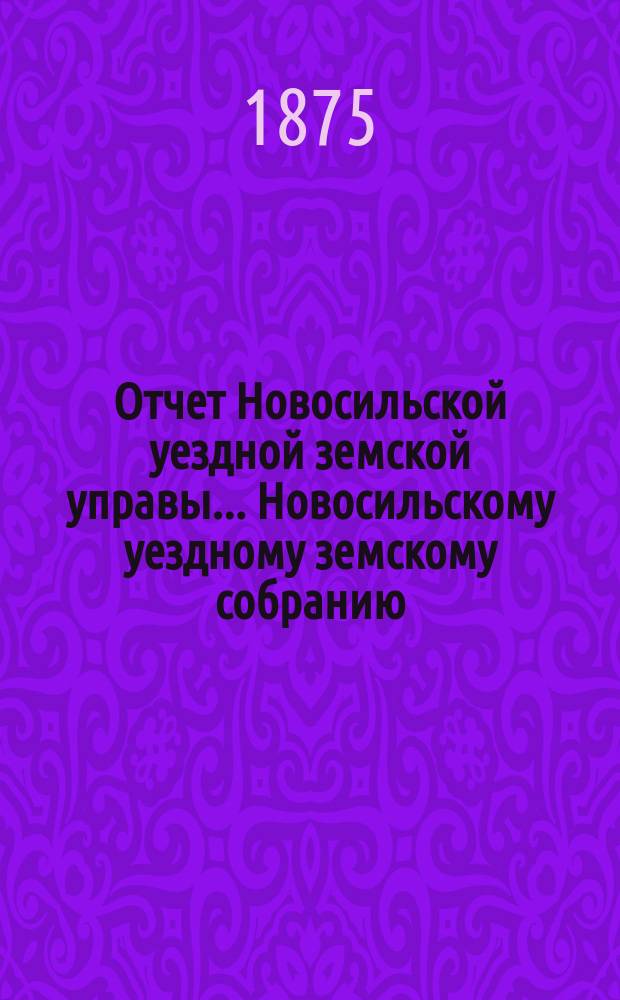 Отчет Новосильской уездной земской управы... Новосильскому уездному земскому собранию... [XI очередному]... : [XI очередному]... о денежных суммах за 1874 год и о действиях Управы с 1 августа 1874 г. по 1 августа 1875 г.