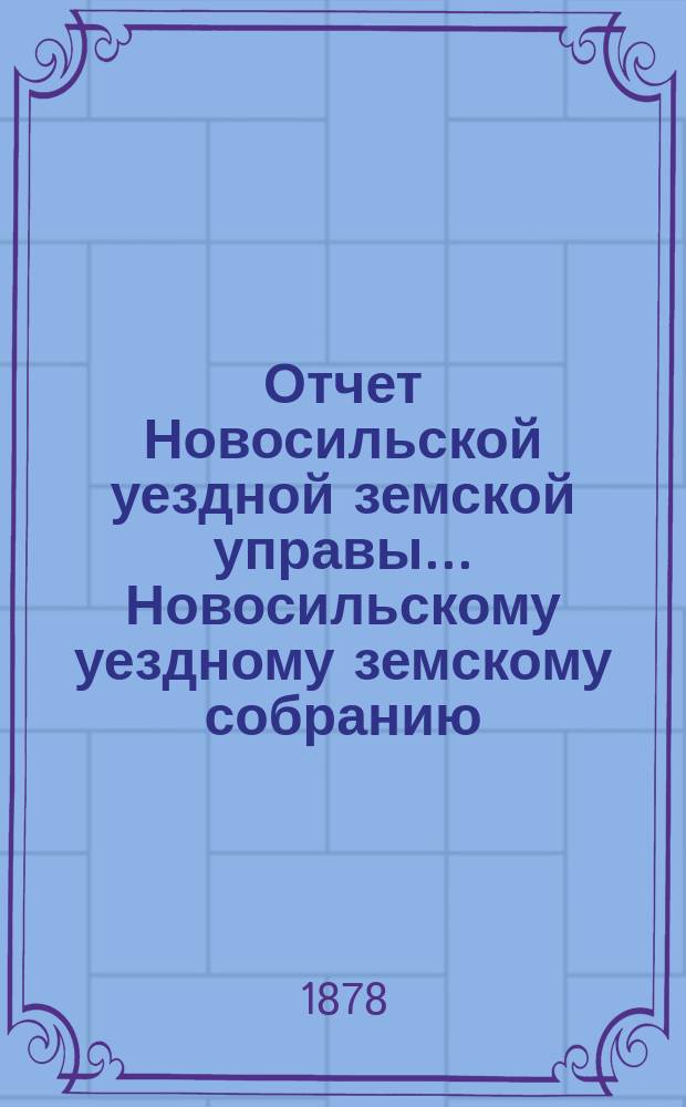 Отчет Новосильской уездной земской управы... Новосильскому уездному земскому собранию... [XIV очередному]... : [XIV очередному]... о денежных суммах за 1877 год и о действиях Управы с 1-го августа 1877 г. по 1 августа 1878 г.