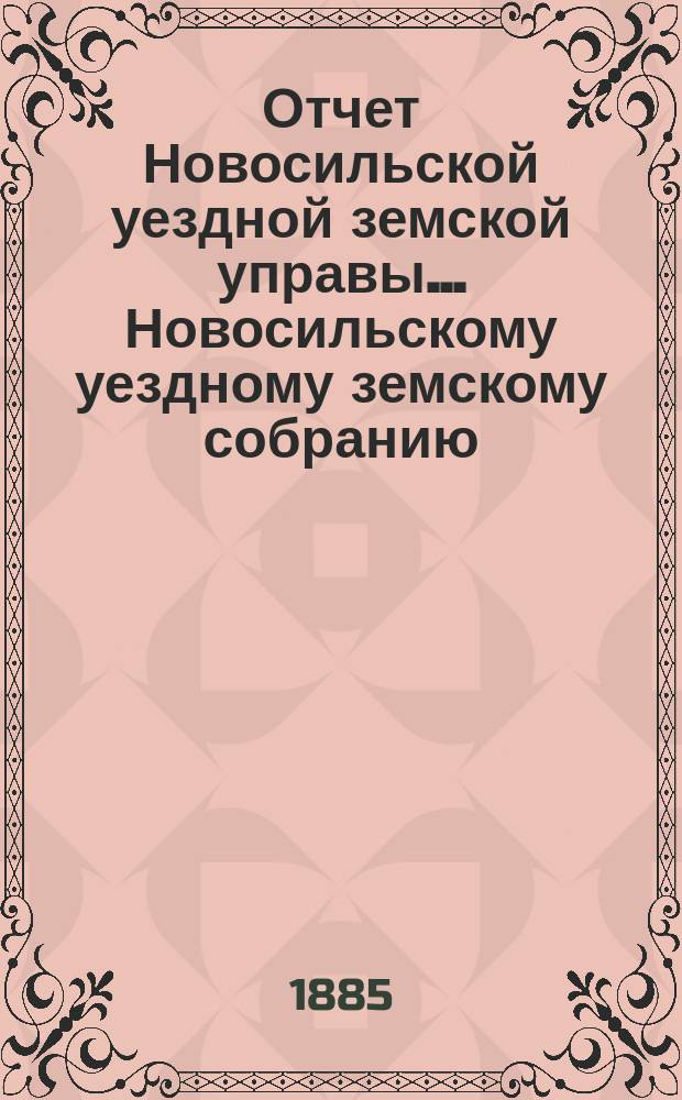 Отчет Новосильской уездной земской управы... Новосильскому уездному земскому собранию... XXI очередному... : XXI очередному... о денежных суммах за 1884 год и о действиях Управы, с 1-го июля 1884 г. по 1 июля 1885 года