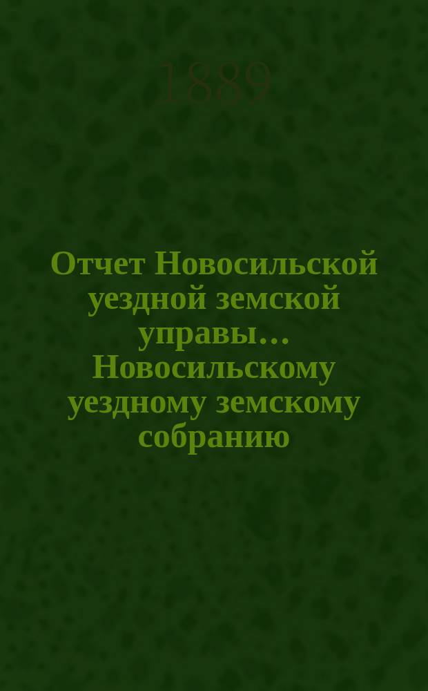 Отчет Новосильской уездной земской управы... Новосильскому уездному земскому собранию... XXV очередному... : XXV очередному... о денежных суммах и о действиях Управы с 1 января 1888 г. по 1 июля 1889 года