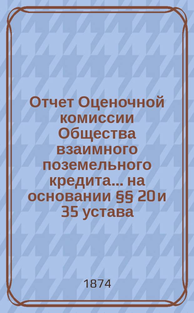 Отчет Оценочной комиссии Общества взаимного поземельного кредита... на основании §§ 20 и 35 устава. за 1874 год