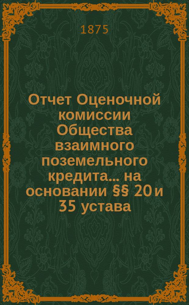 Отчет Оценочной комиссии Общества взаимного поземельного кредита... на основании §§ 20 и 35 устава. за 1875 год