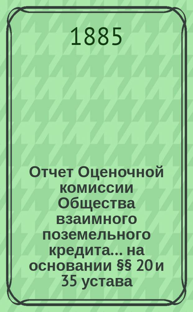 Отчет Оценочной комиссии Общества взаимного поземельного кредита... на основании §§ 20 и 35 устава. за 1884-1885 год