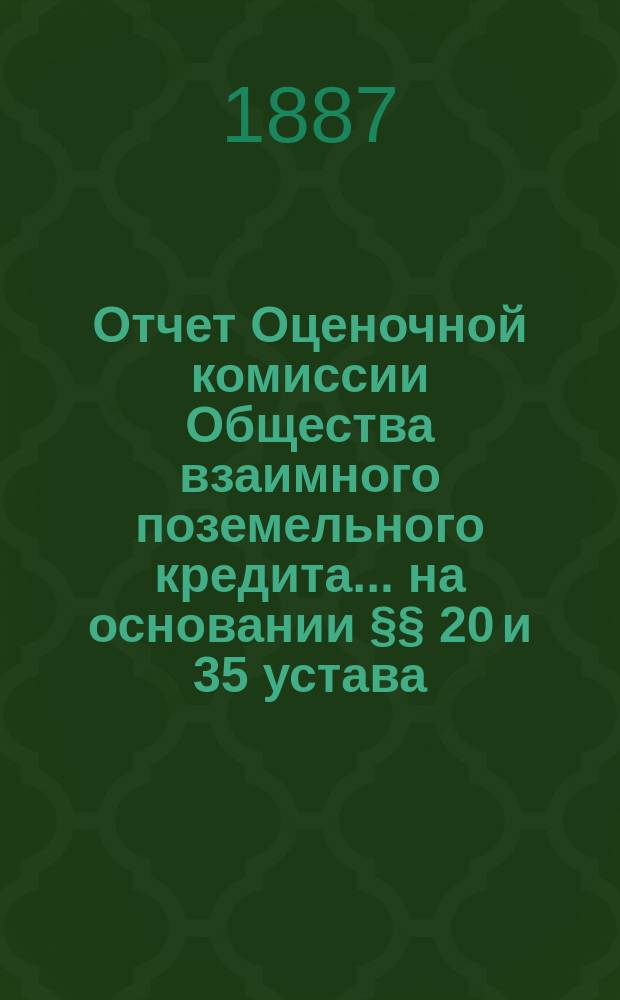 Отчет Оценочной комиссии Общества взаимного поземельного кредита... на основании &sect;&sect; 20 и 35 устава. за 1886-1887 год