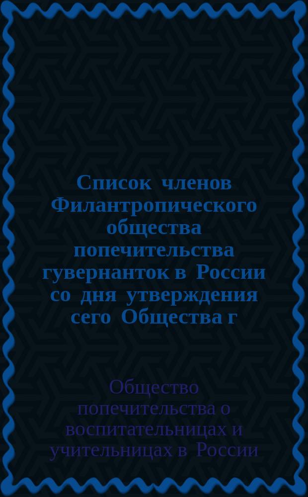 Список членов Филантропического общества попечительства гувернанток в России со дня утверждения сего Общества г. министром внутренних дел, 6 октября 1866 г. ...