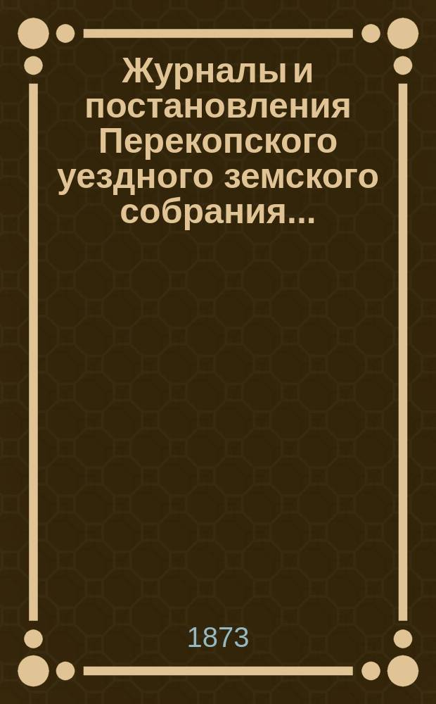 Журналы и постановления Перекопского уездного земского собрания.. : С прил. очередного... созыва 1872 года