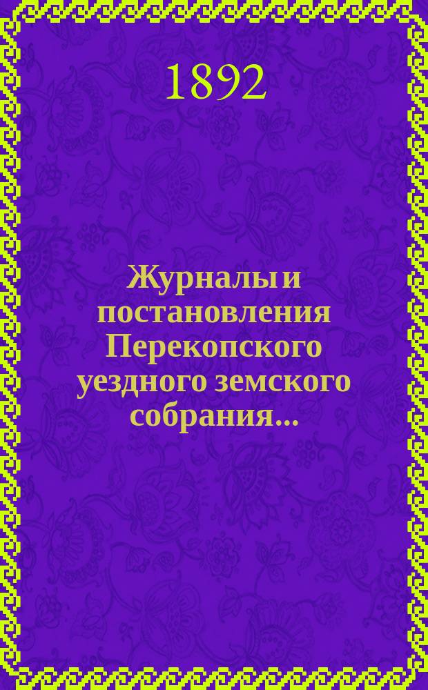 Журналы и постановления Перекопского уездного земского собрания.. : С прил. XXVI очередной сессии, созыва 5-го сентября 1891 года, и чрезвычайного... созыва 21 марта 1892 года