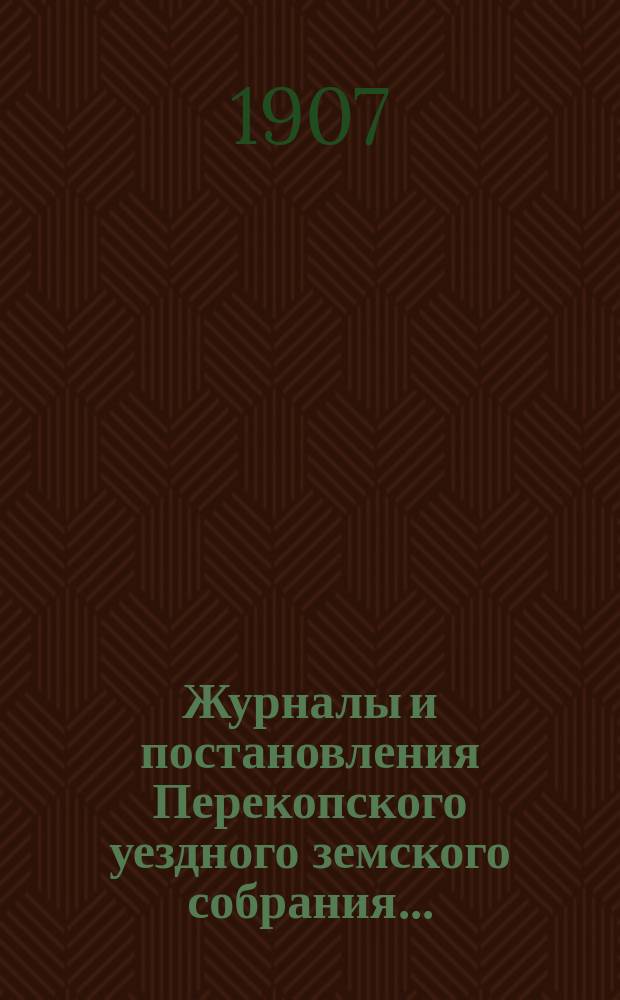 Журналы и постановления Перекопского уездного земского собрания.. : С прил. XLI очередного... созыва 1906 года и чрезвычайных... 3-го февраля и 2-го апреля 1907 г.