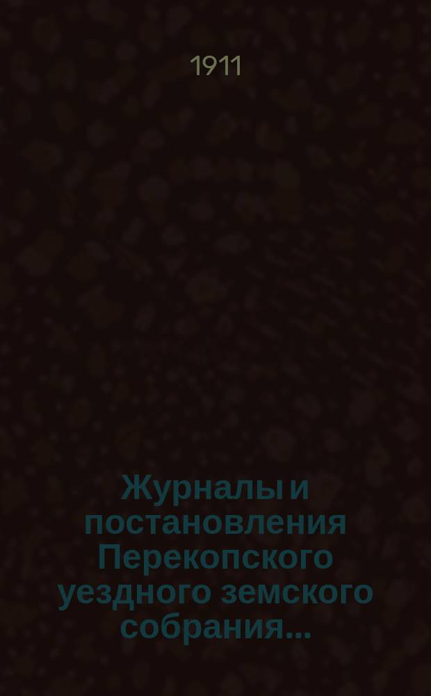 Журналы и постановления Перекопского уездного земского собрания.. : С прил. XLV очередного... созыва 1910 года и чрезвычайного... 21 апреля 1911 года