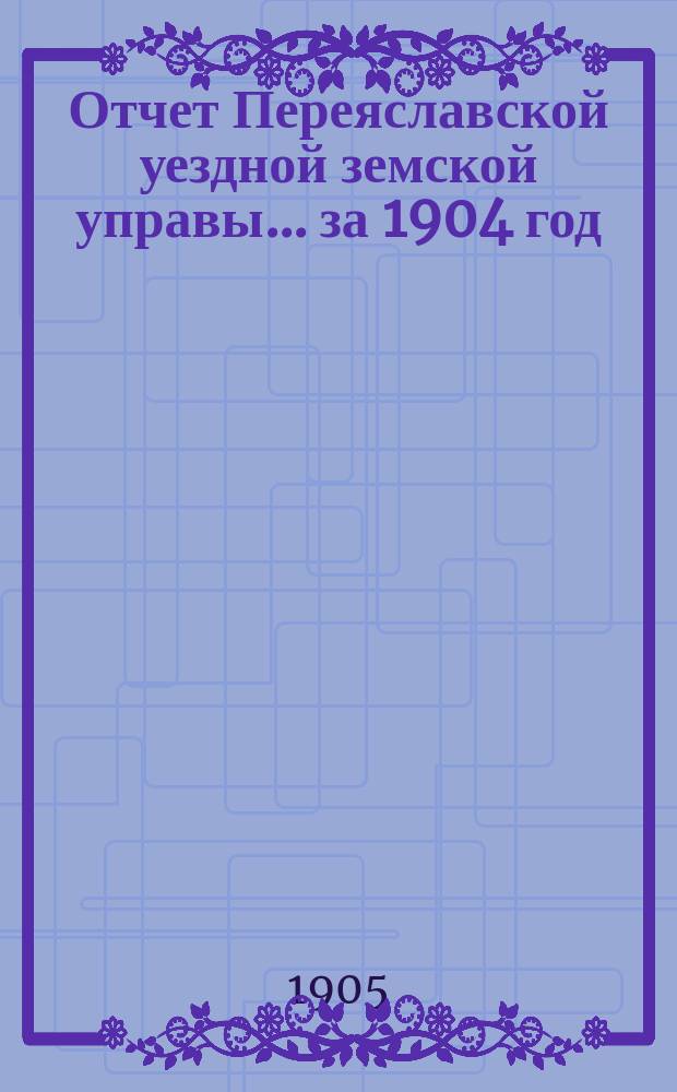 Отчет Переяславской уездной земской управы... за 1904 год