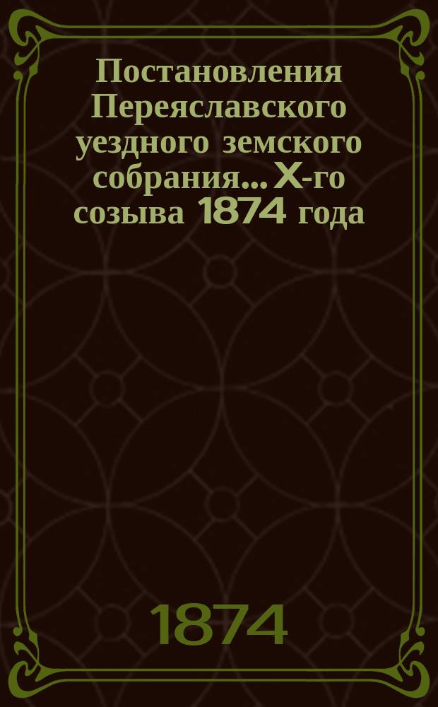 Постановления Переяславского уездного земского собрания... X-го созыва 1874 года