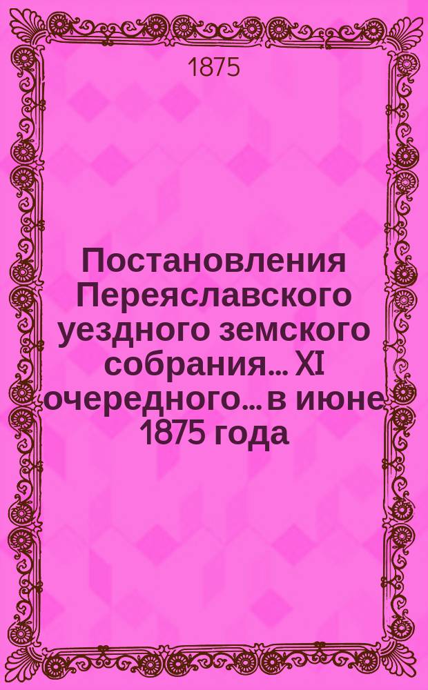 Постановления Переяславского уездного земского собрания... XI очередного... в июне 1875 года