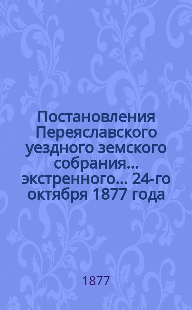 Постановления Переяславского уездного земского собрания... экстренного... 24-го октября 1877 года