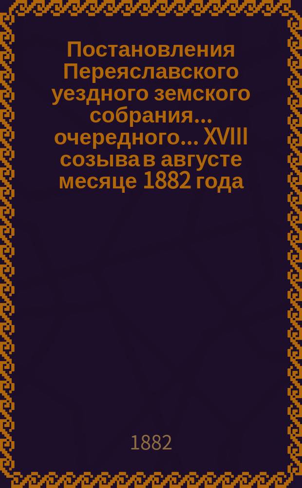 Постановления Переяславского уездного земского собрания... очередного... XVIII созыва в августе месяце 1882 года