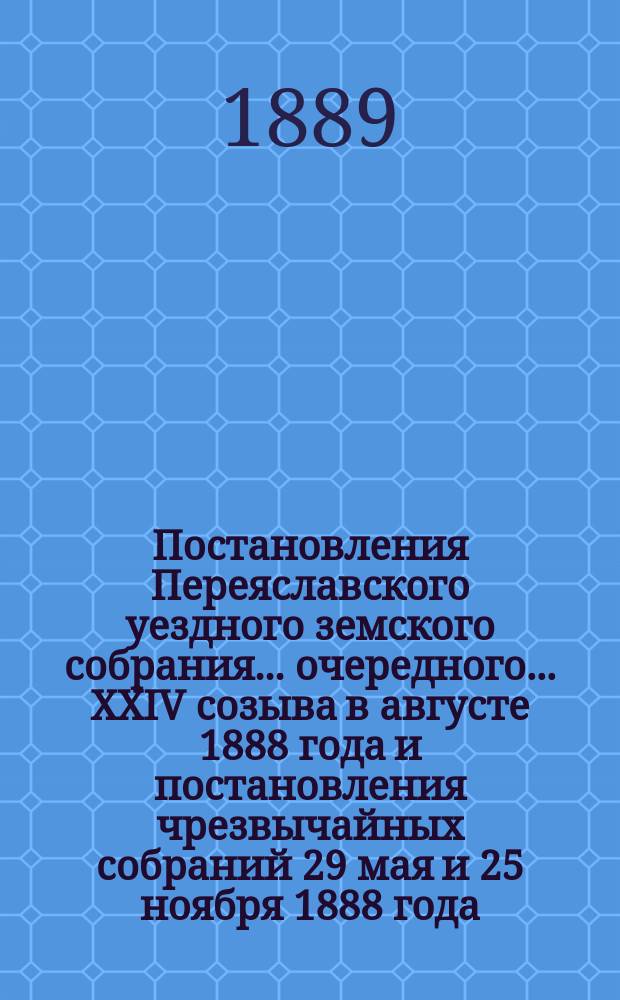 Постановления Переяславского уездного земского собрания... очередного... XXIV созыва в августе 1888 года и постановления чрезвычайных собраний 29 мая и 25 ноября 1888 года