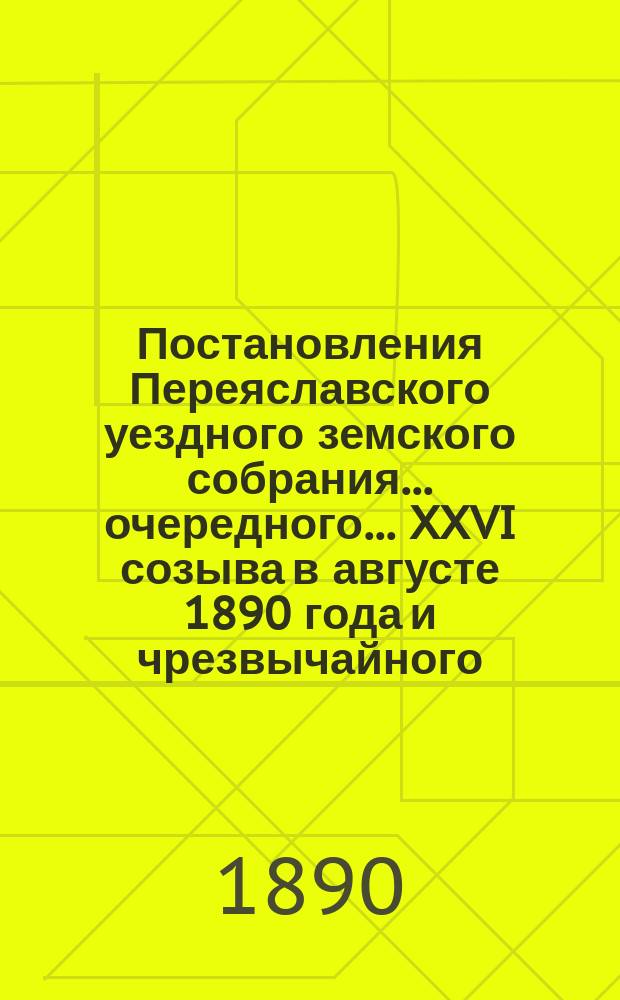 Постановления Переяславского уездного земского собрания... очередного... XXVI созыва в августе 1890 года и чрезвычайного... 29 октября 1890 года