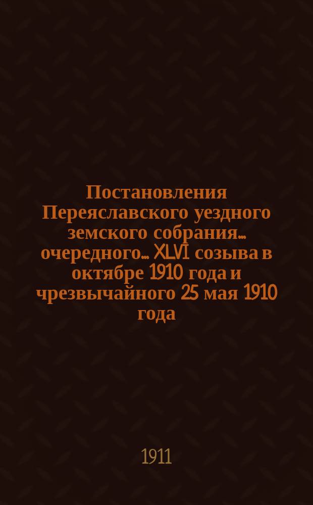 Постановления Переяславского уездного земского собрания... очередного... XLVI созыва в октябре 1910 года и чрезвычайного 25 мая 1910 года