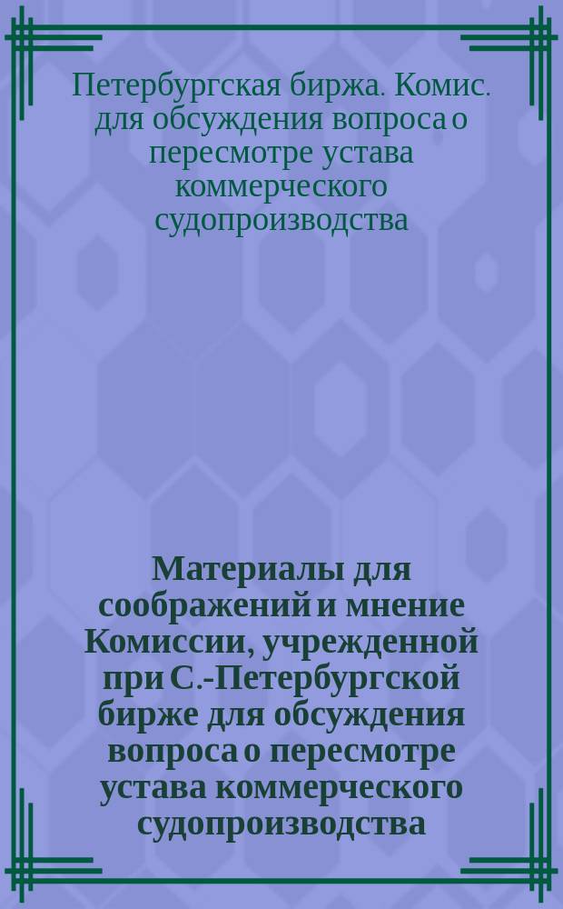 Материалы для соображений и мнение Комиссии, учрежденной при С.-Петербургской бирже для обсуждения вопроса о пересмотре устава коммерческого судопроизводства : Сент. 1867 г