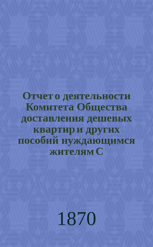 Отчет о деятельности Комитета Общества доставления дешевых квартир и других пособий нуждающимся жителям С.-Петербурга... за 1869 год