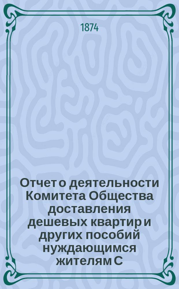 Отчет о деятельности Комитета Общества доставления дешевых квартир и других пособий нуждающимся жителям С.-Петербурга... за 1873 год