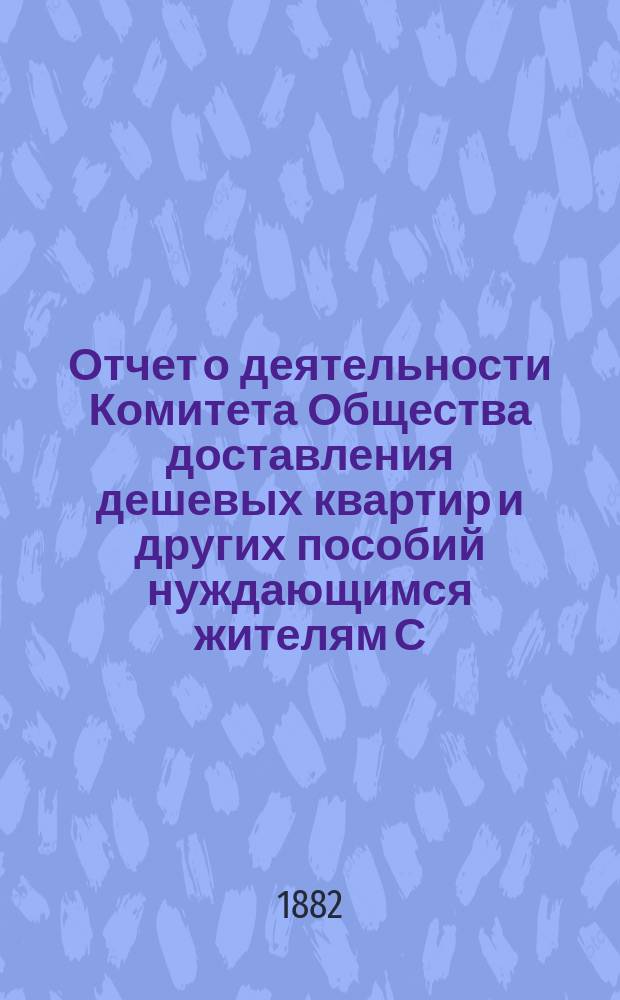 Отчет о деятельности Комитета Общества доставления дешевых квартир и других пособий нуждающимся жителям С.-Петербурга... за 1881 год
