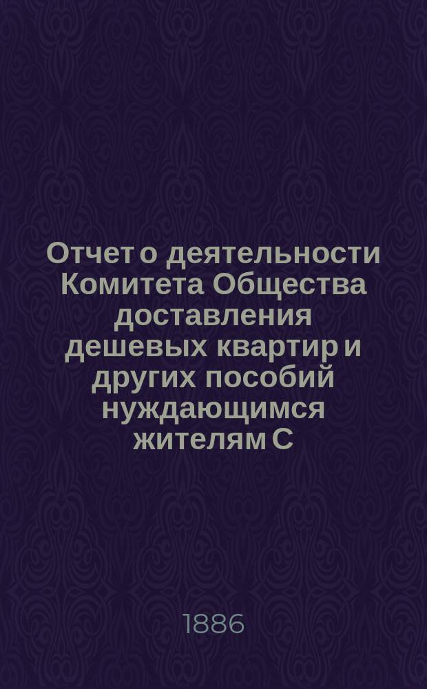 Отчет о деятельности Комитета Общества доставления дешевых квартир и других пособий нуждающимся жителям С.-Петербурга... за 1885 год