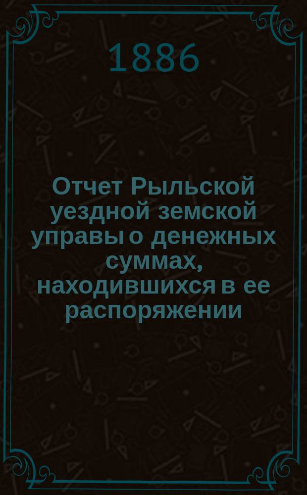 Отчет Рыльской уездной земской управы о денежных суммах, находившихся в ее распоряжении... с 1-го января 1885 года по 1-е января 1886 года