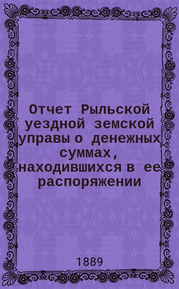 Отчет Рыльской уездной земской управы о денежных суммах, находившихся в ее распоряжении... с 1-го января 1888 года по 1-е января 1889 года