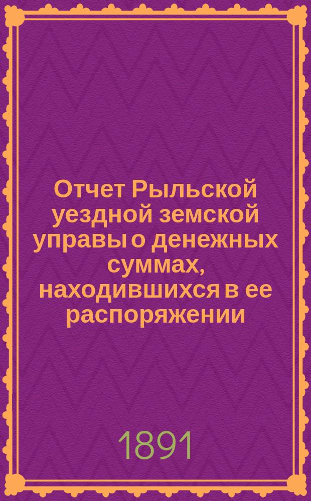 Отчет Рыльской уездной земской управы о денежных суммах, находившихся в ее распоряжении... за 1890 г. и за первую половину 1891 года