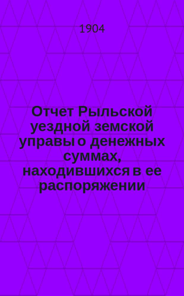 Отчет Рыльской уездной земской управы о денежных суммах, находившихся в ее распоряжении... за 1903 г. и 1-ю половину 1904 г.