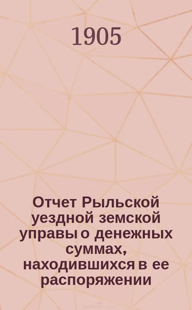 Отчет Рыльской уездной земской управы о денежных суммах, находившихся в ее распоряжении... за 1904 г. и 1-ю половину 1905 г.